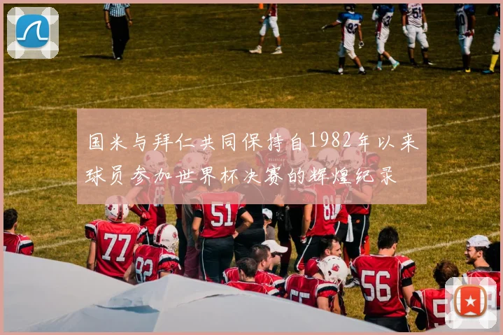 国米与拜仁共同保持自1982年以来球员参加世界杯决赛的辉煌纪录