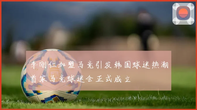 李刚仁加盟马竞引发韩国球迷热潮首家马竞球迷会正式成立