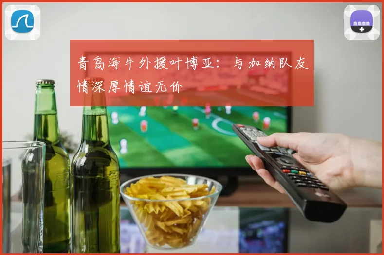 青岛海牛外援叶博亚：与加纳队友情深厚情谊无价