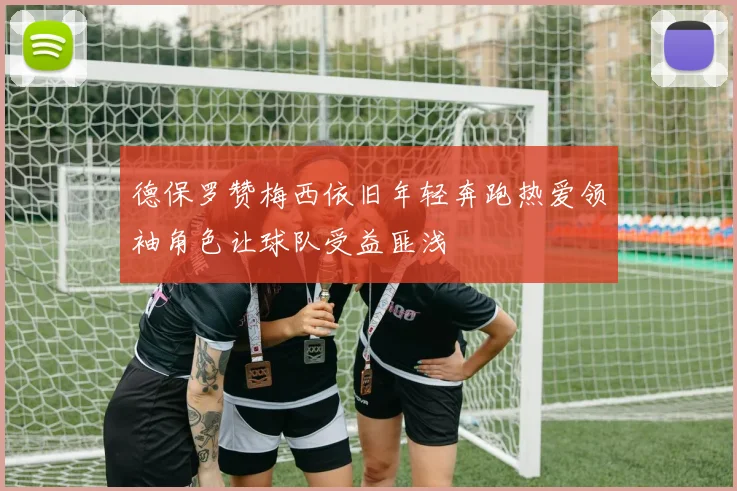 德保罗赞梅西依旧年轻奔跑热爱领袖角色让球队受益匪浅