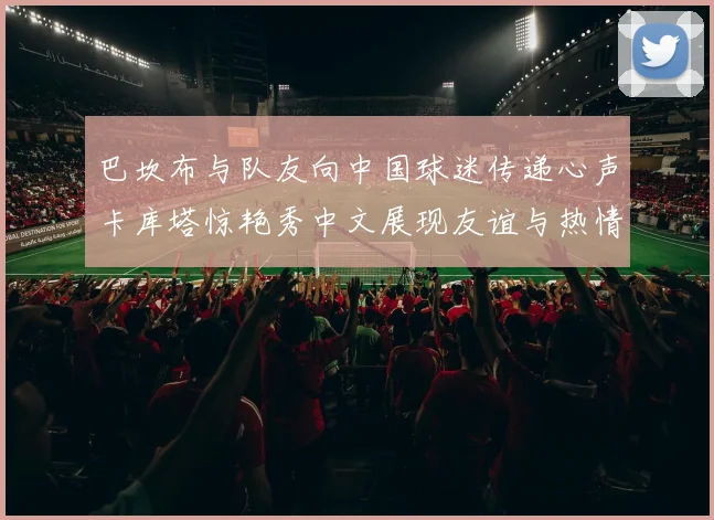 巴坎布与队友向中国球迷传递心声卡库塔惊艳秀中文展现友谊与热情