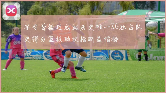 字母哥接近成就历史唯一KG独占队史得分篮板助攻抢断盖帽榜