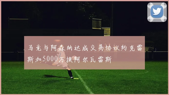 马竞与阿森纳达成交易协议约克雷斯加5000万换阿尔瓦雷斯