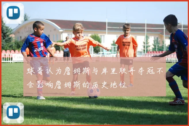 球哥认为詹姆斯与库里联手夺冠不会影响詹姆斯的历史地位
