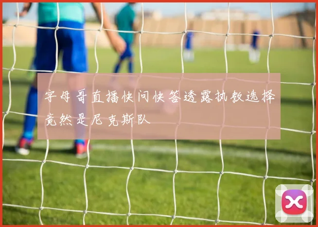 字母哥直播快问快答透露执教选择竟然是尼克斯队