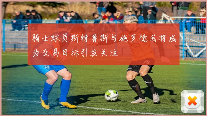 骑士球员斯特鲁斯与施罗德或将成为交易目标引发关注