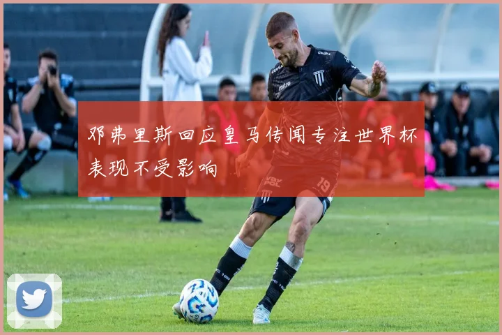 邓弗里斯回应皇马传闻专注世界杯表现不受影响