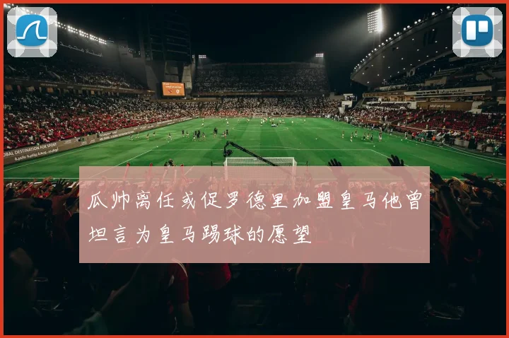 瓜帅离任或促罗德里加盟皇马他曾坦言为皇马踢球的愿望