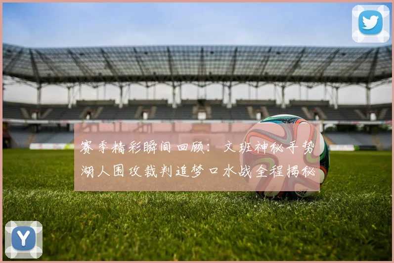 赛季精彩瞬间回顾:文班神秘手势湖人围攻裁判追梦口水战全程揭秘
